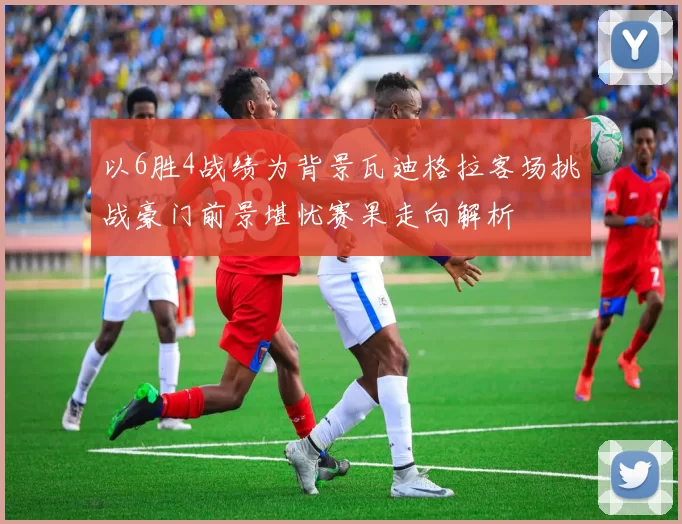 以6胜4战绩为背景瓦迪格拉客场挑战豪门前景堪忧赛果走向解析
